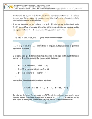 88 
UNIVERSIDAD NACIONAL ABIERTA Y A DISTANCIA – UNAD 
ESCUELA DE CIENCIAS BÁSICAS TECNOLOGÍA E INGENIERÍA 
MODULO CURSO: 301405 – AUTÓMATAS Y LENGUAJES FORMALES. Ing. (Msc). Carlos Alberto Amaya Tarazona 
directamente SS a partir de S. La idea de eliminar las reglas de la forma A → B viene de 
observar que dichas reglas no producen nada útil, simplemente introducen símbolos 
intermediarios, que es posible eliminar. 
Si en una gramática hay las reglas A → B y B → i  entonces es posible añadir reglas 
A → i  sin modificar el lenguaje. Ahora bien, si hacemos esto siempre que sea posible, 
las reglas de la forma A → B se vuelven inútiles, pues toda derivación: 
. . .      i A B . . . y que puede transformarse en: 
. . .     i A . . . sin modificar el lenguaje. Esto prueba que la gramática 
equivalente es original. 
Si se aplica este tipo de transformaciones al ejemplo 48 la regla “inútil”, que tratamos de 
eliminar, es B → S. Se producen las nuevas reglas siguientes: 
1. B → (S), al combinar B → S con S → (S) 
2. B → BB, al combinar B → S con S → BB 
3. B → (), al combinar B → S con S → () 
4. 
La gramática final queda determinada por las reglas: 
S → (S), S → BB, S → (), B → (S), B → BB, B → () 
Su árbol de derivación fue simulado en JFLAP. Admite paréntesis balanceados como 
cadenas válidas. En la figura 51 se evaluó la cadena  = { ( ( ( ) ) ) } al igual que se hizo 
en la figura 50. El lenguaje no se modificó lego de eliminar producciones unitarias. 
 