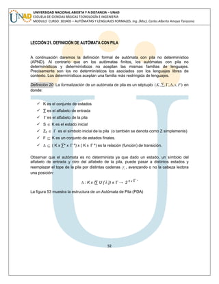 92 
UNIVERSIDAD NACIONAL ABIERTA Y A DISTANCIA – UNAD 
ESCUELA DE CIENCIAS BÁSICAS TECNOLOGÍA E INGENIERÍA 
MODULO CURSO: 301405 – AUTÓMATAS Y LENGUAJES FORMALES. Ing. (Msc). Carlos Alberto Amaya Tarazona 
LECCIÓN 21. DEFINICIÓN DE AUTÓMATA CON PILA 
A continuación daremos la definición formal de autómata con pila no determinístico 
(APND). Al contrario que en los autómatas finitos, los autómatas con pila no 
determinísticos y determinísticos no aceptan las mismas familias de lenguajes. 
Precisamente son los no determinísticos los asociados con los lenguajes libres de 
contexto. Los determinísticos aceptan una familia más restringida de lenguajes. 
Definición 20: La formalización de un autómata de pila es un séptuplo (K,,,, s, F) en 
donde: 
 K es el conjunto de estados 
 Σ es el alfabeto de entrada 
  es el alfabeto de la pila 
 S  K es el estado inicial 
 Z0   es el símbolo inicial de la pila (o también se denota como Z simplemente) 
 F  K es un conjunto de estados finales. 
 Δ  ( K x Σ* x  *) x ( K x  *) es la relación (función) de transición. 
Observar que el autómata es no determinista ya que dado un estado, un símbolo del 
alfabeto de entrada y otro del alfabeto de la pila, puede pasar a distintos estados y 
reemplazar el tope de la pila por distintas cadenas i  , avanzando o no la cabeza lectora 
una posición: 
Δ : K x (Σ U { }) x  → 2 K x  * 
La figura 53 muestra la estructura de un Autómata de Pila (PDA) 
 
