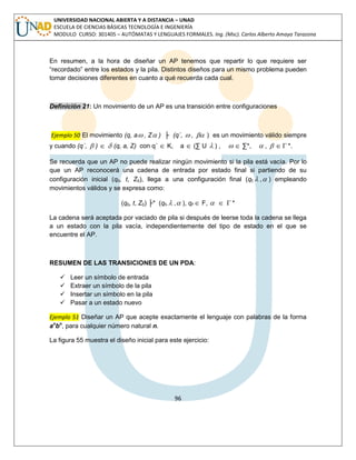 96 
UNIVERSIDAD NACIONAL ABIERTA Y A DISTANCIA – UNAD 
ESCUELA DE CIENCIAS BÁSICAS TECNOLOGÍA E INGENIERÍA 
MODULO CURSO: 301405 – AUTÓMATAS Y LENGUAJES FORMALES. Ing. (Msc). Carlos Alberto Amaya Tarazona 
En resumen, a la hora de diseñar un AP tenemos que repartir lo que requiere ser 
“recordado” entre los estados y la pila. Distintos diseños para un mismo problema pueden 
tomar decisiones diferentes en cuanto a qué recuerda cada cual. 
Definición 21: Un movimiento de un AP es una transición entre configuraciones 
Ejemplo 50 El movimiento (q, a , Z ) ├ (q´,  ,  ) es un movimiento válido siempre 
y cuando (q´,  )   (q, a, Z) con q´  K, a  (Σ U  ) ,   Σ*,  ,    *. 
Se recuerda que un AP no puede realizar ningún movimiento si la pila está vacía. Por lo 
que un AP reconocerá una cadena de entrada por estado final si partiendo de su 
configuración inicial (q0, t, Z0), llega a una configuración final (qf, , ) empleando 
movimientos válidos y se expresa como: 
(q0, t, Z0) ├* (qf, , ), qf  F,    * 
La cadena será aceptada por vaciado de pila si después de leerse toda la cadena se llega 
a un estado con la pila vacía, independientemente del tipo de estado en el que se 
encuentre el AP. 
RESUMEN DE LAS TRANSICIONES DE UN PDA: 
 Leer un símbolo de entrada 
 Extraer un símbolo de la pila 
 Insertar un símbolo en la pila 
 Pasar a un estado nuevo 
Ejemplo 51 Diseñar un AP que acepte exactamente el lenguaje con palabras de la forma 
anbn, para cualquier número natural n. 
La figura 55 muestra el diseño inicial para este ejercicio: 
 