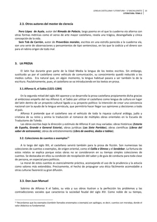 LENGUA CASTELLANA Y LITERATURA – 1º BACHILLERATO
LITERATURA: TEMA 2
10
2.3. Otros autores del mester de clerecía
Pero López de Ayala, autor del Rimado de Palacio, largo poema en el que la cuaderna vía alterna con
otras formas métricas como el verso de arte mayor castellano, revela una trágica, desengañada y cínica
concepción de la vida.
Sem Tob de Carrión, autor de Proverbios morales, escritos en una estrofa parecida a la cuaderna vía,
son una serie de observaciones y pensamientos de tipo sentencioso, en los que la codicia y el dinero son
para el rabino origen de todo mal.
3. LA PROSA
El latín fue durante gran parte de la Edad Media la lengua de los textos escritos. Sin embargo,
sustituido ya por el castellano como vehículo de comunicación, su conocimiento quedó reducido a los
medios cultos. Era natural que, en algún momento, la lengua habitual pasara a ser también la de la
escritura. Paulatinamente, pues, el castellano se va introduciendo en los textos en prosa.
3.1.Alfonso X, el Sabio (1221-1284)
En la segunda mitad del siglo XIII aparece y se desarrolla la prosa castellana propiamente dicha gracias
al ambicioso empeño del rey Alfonso X, el Sabio por utilizar el castellano como lengua de cultura en lugar
del latín dentro de un proyecto cultural ligado a su proyecto político: la intención de crear una conciencia
nacional con la ayuda de la lengua vernácula, que permitiría hacer llegar sus opiniones y decisiones a todo
el país.
Alfonso X pretende que el castellano sea el vehículo de toda la riqueza cultural arábiga, judía y
cristiana de su reino y anima la traducción al romance de múltiples obras orientales en la Escuela de
Traductores de Toledo.
Las obras escritas bajo la dirección y estímulo de Alfonso X son muy variadas: obras históricas (Estoria
de España, Grande e General Estoria), obras jurídicas (Las Siete Partidas); obras científicas (Libros del
saber de astronomía); obras de entretenimiento (Libro de axedrez, dados e tablas).
3.2. Colecciones de cuentos o exemplos11
A lo largo del siglo XIII, el castellano servirá también para la prosa de ficción. Son numerosas las
colecciones de cuentos o exemplos, de origen oriental, como el Calila e Dimna y el Sendebar. La fortuna de
estos relatos se explica porque estas obras no se consideraron en su tiempo simples colecciones de
cuentos. Se destacaba en ellos su condición de recopilación del saber y de guía de conducta para toda clase
de persona, en especial para políticos.
La moral de estos cuentos es esencialmente práctica, aconsejando el uso de la prudencia y la astucia
como valores más extendidos. Precisamente, el hecho de propugnar una ética fácilmente acomodable a
otras culturas favoreció su gran difusión.
3.3. Don Juan Manuel
Sobrino de Alfonso X el Sabio, su vida y sus obras ilustran a la perfección los problemas y las
contradicciones sociales que caracteriza la sociedad feudal del siglo XIV. Como noble de su tiempo,
11 Recordamos que los exemplos (también llamados enxiemplos o exempla) son apólogos, es decir, cuentos con moraleja, donde el
valor didáctico es fundamental.
 
