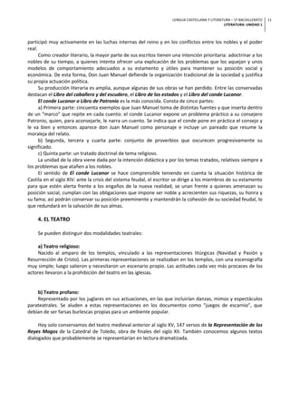 LENGUA CASTELLANA Y LITERATURA – 1º BACHILLERATO
LITERATURA: UNIDAD 1
11
participó muy activamente en las luchas internas del reino y en los conflictos entre los nobles y el poder
real.
Como creador literario, la mayor parte de sus escritos tienen una intención prioritaria: adoctrinar a los
nobles de su tiempo, a quienes intenta ofrecer una explicación de los problemas que los aquejan y unos
modelos de comportamiento adecuados a su estamento y útiles para mantener su posición social y
económica. De esta forma, Don Juan Manuel defiende la organización tradicional de la sociedad y justifica
su propia actuación política.
Su producción literaria es amplia, aunque algunas de sus obras se han perdido. Entre las conservadas
destacan el Libro del caballero y del escudero, el Libro de los estados y el Libro del conde Lucanor.
El conde Lucanor o Libro de Patronio es la más conocida. Consta de cinco partes:
a) Primera parte: cincuenta exemplos que Juan Manuel toma de distintas fuentes y que inserta dentro
de un “marco” que repite en cada cuento: el conde Lucanor expone un problema práctico a su consejero
Patronio, quien, para aconsejarle, le narra un cuento. Se indica que el conde pone en práctica el consejo y
le va bien y entonces aparece don Juan Manuel como personaje e incluye un pareado que resume la
moraleja del relato.
b) Segunda, tercera y cuarta parte: conjunto de proverbios que oscurecen progresivamente su
significado.
c) Quinta parte: un tratado doctrinal de tema religioso.
La unidad de la obra viene dada por la intención didáctica y por los temas tratados, relativos siempre a
los problemas que atañen a los nobles.
El sentido de El conde Lucanor se hace comprensible teniendo en cuenta la situación histórica de
Castila en el siglo XIV: ante la crisis del sistema feudal, el escritor se dirige a los miembros de su estamento
para que estén alerta frente a los engaños de la nueva realidad, se unan frente a quienes amenazan su
posición social, cumplan con las obligaciones que impone ser noble y acrecienten sus riquezas, su honra y
su fama; así podrán conservar su posición preeminente y mantendrán la cohesión de su sociedad feudal, lo
que redundará en la salvación de sus almas.
4. EL TEATRO
Se pueden distinguir dos modalidades teatrales:
a) Teatro religioso:
Nacido al amparo de los templos, vinculado a las representaciones litúrgicas (Navidad y Pasión y
Resurrección de Cristo). Las primeras representaciones se realizaban en los templos, con una escenografía
muy simple; luego salieron y necesitaron un escenario propio. Las actitudes cada vez más procaces de los
actores llevaron a la prohibición del teatro en las iglesias.
b) Teatro profano:
Representado por los juglares en sus actuaciones, en las que incluirían danzas, mimos y espectáculos
parateatrales. Se aluden a estas representaciones en los documentos como “juegos de escarnio”, que
debían de ser farsas burlescas propias para un ambiente popular.
Hoy solo conservamos del teatro medieval anterior al siglo XV, 147 versos de la Representación de los
Reyes Magos de la Catedral de Toledo, obra de finales del siglo XII. También conocemos algunos textos
dialogados que probablemente se representarían en lectura dramatizada.
 