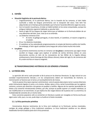 LENGUA CASTELLANA Y LITERATURA – 1º BACHILLERATO
LITERATURA: UNIDAD 1
3
3. ESPAÑA
• Situación lingüística de la península ibérica:
o Lingüísticamente, en la península ibérica, con la invasión de los romanos, el latín había
sustituido a todas las lenguas prerromanas con la excepción del vasco. Este latín fue
adquiriendo con el tiempo particularidades que lo fueron haciendo diferente según las zonas.
o Con la invasión musulmana, el árabe se habló también en las zonas conquistadas, aunque los
antiguos habitantes siguieron hablando su peculiar latín.
o Hacia el siglo VIII las lenguas de origen latino que se hablaban en la Península debían de ser
muy diferentes del latín, pues éste ya no se entendía.
o Los dialectos romances eran:
§ Al norte: el gallego-portugués, el astur-leonés, el castellano, el navarro aragonés y
el catalán.
o Al sur: los dialectos mozárabes.
o El castellano se fue extendiendo progresivamente al compás del dominio político de Castilla.
Sin embargo, el latín siguió usándose como lengua de cultura hasta mucho más tarde.
• Las glosas:
o Los primeros testimonios escritos en romance son las glosas o anotaciones que algún monje
escribió en lengua vulgar para explicar el sentido de ciertos términos latinos en unos
documentos escritos en latín de los monasterios de San Millán de la Cogolla (Glosas
emilianenses) y Santo Domingo de Silos (Glosas silenses), datan del siglo X o de comienzos del
XI y están escritas en navarro-aragonés.
B) TRANSFORMACIONES HISTÓRICAS DE LOS GÉNEROS LITERARIOS
1. LA POESÍA ORAL
La aparición del verso suele preceder al de la prosa en las diversas literaturas. Es algo natural en una
sociedad mayoritariamente iletrada y en las composiciones deben ser transmitidas de memoria. La
memorización se favorece por el verso y el acompañamiento de música.
Tanto la poesía lírica (para expresar sentimientos) como la poesía épica (para narrar sucesos diversos),
están íntimamente ligadas al canto y a la música. Ambas, épica y lírica, serían transmitidas por los juglares,
cantores y actores que divertían a las gentes en pueblos y castillos. Algunos de los oyentes aprenderían los
textos y los cantarían introduciendo cambios, por ello, aunque se puede suponer un creador individual, se
van modificando en la transmisión, lo que explica los dos rasgos básicos de la poesía oral: su anonimia y la
multiplicidad de variantes de un mismo texto.
Estas canciones populares sólo se convierten en literatura cuando son recogidas en forma escrita por
algún autor culto, que, a su vez, pudo dejar su huella en el texto rescatado.
1.1. La lírica peninsular primitiva
Conservamos diversos testimonios de la lírica oral medieval en la Península: jarchas mozárabes,
cantigas de amigo gallegas y lírica tradicional castellana. La lírica tradicional catalana en los albores
medievales formaría todavía parte de la lírica provenzal.
 