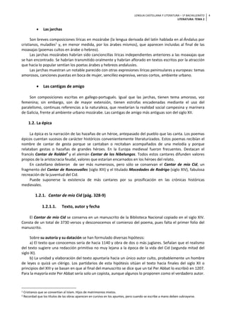LENGUA CASTELLANA Y LITERATURA – 1º BACHILLERATO
LITERATURA: TEMA 2
4
• Las jarchas
Son breves composiciones líricas en mozárabe (la lengua derivada del latín hablada en al-Ándalus por
cristianos, muladíes1
y, en menor medida, por los árabes mismos), que aparecen incluidas al final de las
moaxajas (poemas cultos en árabe o hebreo).
Las jarchas mozárabes habrían sido cancioncillas líricas independientes anteriores a las moaxajas que
se han encontrado. Se habrían transmitido oralmente y habrían aflorado en textos escritos por la atracción
que hacia lo popular sentían los poetas árabes y hebreos andalusíes.
Las jarchas muestran un notable parecido con otras expresiones líricas peninsulares y europeas: temas
amorosos, canciones puestas en boca de mujer, sencillez expresiva, versos cortos, ambiente urbano.
• Las cantigas de amigo
Son composiciones escritas en gallego-portugués. Igual que las jarchas, tienen tema amoroso, voz
femenina; sin embargo, son de mayor extensión, tienen estrofas encadenadas mediante el uso del
paralelismo, continuas referencias a la naturaleza, que revelarían la realidad social campesina y marinera
de Galicia, frente al ambiente urbano mozárabe. Las cantigas de amigo más antiguas son del siglo XII.
1.2. La épica
La épica es la narración de las hazañas de un héroe, antepasado del pueblo que las canta. Los poemas
épicos cuentan sucesos de carácter históricos convenientemente literaturizados. Estos poemas recibían el
nombre de cantar de gesta porque se cantaban o recitaban acompañados de una melodía y porque
relataban gestas o hazañas de grandes héroes. En la Europa medieval fueron frecuentes. Destacan el
francés Cantar de Roldán2
y el alemán Cantar de los Nibelungos. Todos estos cantares difunden valores
propios de la aristocracia feudal, valores que estarían encarnados en los héroes del relato.
En castellano debieron de ser más numerosos, pero sólo se conservan el Cantar de mio Cid, un
fragmento del Cantar de Roncesvalles (siglo XIII) y el titulado Mocedades de Rodrigo (siglo XIV), fabulosa
recreación de la juventud del Cid.
Puede suponerse la existencia de más cantares por su prosificación en las crónicas históricas
medievales.
1.2.1. Cantar de mio Cid (pág. 328-9)
1.2.1.1. Texto, autor y fecha
El Cantar de mio Cid se conserva en un manuscrito de la Biblioteca Nacional copiado en el siglo XIV.
Consta de un total de 3730 versos y desconocemos el comienzo del poema, pues falta el primer folio del
manuscrito.
Sobre su autoría y su datación se han formulado diversas hipótesis:
a) El texto que conocemos sería de hacia 1140 y obra de dos o más juglares. Señalan que el realismo
del texto sugiere una redacción primitiva no muy lejana a la época de la vida del Cid (segunda mitad del
siglo XI).
b) La unidad y elaboración del texto apuntaría hacia un único autor culto, probablemente un hombre
de leyes o quizá un clérigo. Los partidarios de esta hipótesis sitúan el texto hacia finales del siglo XII o
principios del XIII y se basan en que al final del manuscrito se dice que un tal Per Abbat lo escribió en 1207.
Para la mayoría este Per Abbat sería solo un copista, aunque algunos lo proponen como el verdadero autor.
1 Cristianos que se convertían al Islam. Hijos de matrimonios mixtos.
2 Recordad que los títulos de las obras aparecen en cursiva en los apuntes, pero cuando se escribe a mano deben subrayarse.
 