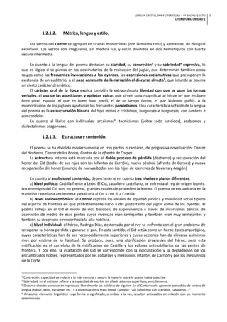LENGUA CASTELLANA Y LITERATURA – 1º BACHILLERATO
LITERATURA: UNIDAD 1
5
1.2.1.2. Métrica, lengua y estilo.
Los versos del Cantar se agrupan en tiradas monorrimas (con la misma rima) y asonantes, de desigual
extensión. Los versos son irregulares, sin medida fija, y están divididos en dos hemistiquios con fuerte
cesura intermedia.
En cuanto a la lengua del poema destacan su claridad, su concreción3
y su sobriedad4
expresiva, lo
que es lógico si se piensa en los destinatarios de la recitación del juglar, que determinan también otros
rasgos como las frecuentes invocaciones a los oyentes, las expresiones exclamativas que presuponen la
existencia de un auditorio, o el paso constante de la narración al discurso directo5
, que infunde al poema
un cierto carácter dramático.
El carácter oral de la épica explica también la extraordinaria libertad con que se usan las formas
verbales, el uso de las aposiciones y epítetos épicos que sirven para magnificar al héroe (el que en buen
hora çinxó espada, el que en buen hora nació, el de la luenga barba, el que Valencia gañó). A la
memorización de los juglares ayudarían los frecuentes paralelismos. Una característica notable de la lengua
del poema es la estructuración binaria del tipo moros e cristianos, burgueses e burguesas, con lumbres e
con candelas.
En cuanto al léxico son habituales: arcaísmos6
, tecnicismos (sobre todo jurídicos), arabismos y
dialectalismos aragoneses.
1.2.1.3. Estructura y contenido.
El poema se ha dividido modernamente en tres partes o cantares, de progresiva novelización: Cantar
del destierro, Cantar de las bodas, Cantar de la afrenta de Corpes.
La estructura interna está marcada por el doble proceso de pérdida (destierro) y recuperación del
honor del Cid (bodas de sus hijas con los infantes de Carrión), nueva pérdida (afrenta de Corpes) y nueva
recuperación del honor (anuncio de nuevas bodas con los hijos de los reyes de Navarra y Aragón)
En cuanto al análisis del contenido, deben tenerse en cuenta tres niveles o planos diferentes:
a) Nivel político: Castilla frente a León. El Cid, caballero castellano, se enfrenta al rey de origen leonés.
Los enemigos del Cid son, en general, grandes nobles de procedencia leones. El poema se encuadraría en la
tradición castellana antileonesa y exaltaría al Cid y con él a Castilla.
b) Nivel socioeconómico: el Cantar expresa los ideales de equidad jurídica y movilidad social típicos
del espíritu de frontera en que probablemente nació y del gusto tanto del juglar como de los oyentes. El
poema refleja en el Cid el modo de vida belicoso, de supervivencia a través de incursiones bélicas, de
aspiración de medro de esas gentes cuyas vivencias eran semejantes y también eran muy semejantes y
también su desprecio o rencor hacia la alta nobleza.
c) Nivel individual: el héroe, Rodrigo Díaz, desterrado por el rey se enfrenta con el gran problema de
recuperar su honra perdida y ganarse el pan. En este sentido, el Cid actúa como un héroe épico arquetípico,
cuyas características han de ser reconocidamente superiores y cuyas acciones han de elevarse asimismo
muy por encima de lo habitual. Se produce, pues, una glorificación progresiva del héroe, pero esta
mitificación es el correlato de la mitificación de Castilla y los valores antinobiliarios de las gentes de
frontera. Y por ello, la exaltación del Cid se corresponde con la ridiculización y la degradación de los
encumbrados nobles, representados por los cobardes y mezquinos infantes de Carrión y por los mestureros
de la Corte.
3 Concreción: capacidad de reducir a lo más esencial y seguro la materia sobre la que se habla o escribe.
4 Sobriedad: en el estilo se refiere a la capacidad de escribir sin añadir adornos superfluos, sencillamente.
5 Discurso directo: consiste en reproducir literalmente las palabras de alguien. En el Cantar suele aparecer precedido de verbos de
lengua (hablar, decir, exclamar, etc.) y a continuación la frase literal. Ejemplo: “Allí habló mio Cid: ¡Feridlos, caballeros…!”
6 Arcaísmo: elemento lingüístico cuya forma o significado, o ambos a la vez, resultan anticuados en relación con un momento
determinado.
 