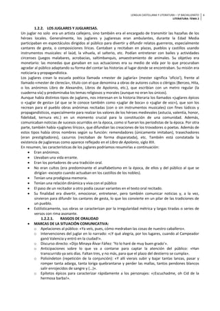 LENGUA CASTELLANA Y LITERATURA – 1º BACHILLERATO
LITERATURA: TEMA 2
6
1.2.2. LOS JUGLARES Y JUGLARESAS.
Un juglar no solo era un artista callejero, sino también era el encargado de transmitir las hazañas de los
héroes locales. Generalmente, los juglares y juglaresas eran ambulantes, durante la Edad Media
participaban en espectáculos dirigidos al público para divertir y difundir relatos guerreros, especialmente
cantares de gesta, o composiciones líricas. Cantaban y recitaban en plazas, pueblos y castillos usando
instrumentos musicales: el laúd, la vihuela, el salterio, etc. Podían entretener con bailes y actividades
circenses (juegos malabares, acrobacias, saltimbanquis, amaestramiento de animales. Su objetivo era
monetario: las monedas que ganaban en sus actuaciones era su medio de vida por lo que procuraban
agradar al público adaptando su forma del contar las historias al lugar donde se encontraban. Su misión era
noticiaria y propagandística.
Los juglares crean la escuela poética llamada «mester de juglaría» (mester significa ‘oficio’), frente al
llamado «mester de clerecía», título con el que denomina a obras de autores cultos o clérigos (Berceo, Hita,
o los anónimos Libro de Alexandre, Libros de Apolonio, etc.), que escribían con un metro regular (la
cuaderna vía) y predominaba los temas religiosos y morales (aunque no eran los únicos).
Aunque había distintos tipos de juglares, nos interesan en la historia literaria los llamados «juglares épicos
o «juglar de gesta» (al que se le conoce también como «juglar de boca» o «juglar de voz»), que son los
recrean para el pueblo obras anónimas recitadas (con o sin instrumentos musicales) con fines lúdicos y
propagandísticos, especialmente para realzar los valores de los héroes medievales (astucia, valentía, honor,
fidelidad, ternura etc.) en un momento crucial para la constitución de una comunidad. Además,
comunicaban noticias de sucesos ocurridos en la época, como si fueran los periodistas de la época. Por otra
parte, también había «juglares líricos», que difundían las creaciones de los trovadores o poetas. Además de
estos tipos había otros nombres según su función: remendadores (únicamente imitaban), trasechadores
(eran prestigitadores), cazurros (recitaban de forma disparatada), etc. También está constatada la
existencia de juglaresas como aparece reflejado en el Libro de Apolonio, siglo XIII.
En resumen, las características de los juglares podríamos resumirlas a continuación:
• Eran anónimos.
• Llevaban una vida errante.
• Eran los portadores de una tradición oral.
• No eran cultos (era predominante el analfabetismo en la época, de ellos y del público al que se
dirigían -excepto cuando actuaban en los castillos de los nobles).
• Tenían una prodigiosa memoria.
• Tenían una relación dinámica y viva con el público
• El paso de un recitador a otro podía causar variantes en el texto oral recitado.
• Su finalidad era divertir, emocionar, entretener, pero también comunicar noticias y, a la vez,
sirvieron para difundir los cantares de gesta, lo que los convierte en un pilar de las tradiciones de
un pueblo.
• Estilísticamente, sus obras se caracterizan por la irregularidad métrica y largas tiradas o series de
versos con rima asonante.
1.2.2.1. RASGOS DE ORALIDAD
• MARCAS DE LA SITUACIÓN COMUNICATIVA:
o Apelaciones al público: «Ya veís, pues, cómo medraban las cosas de nuestro caballero».
o Intervenciones del juglar en lo narrado: «¡Y qué alegría, por los lugares, cuando al Campeador
ganó Valencia y entró en la ciudad!».
o Discurso directo: «Dijo Minaya Álvar Fáñez: ‘Yo lo haré de muy buen grado'».
o Anticipaciones sobre lo que va a contarse para captar la atención del público: «Han
transcurrido ya seis días. Faltan tres, y no más, para que el plazo del destierro se cumpla».
o Polisíndeton (repetición de la conjunción): «Y allí vierais subir y bajar tantas lanzas, pasar y
romper tanta adarga, tanta loriga quebrantarse y perder las mallas, tantos pendones blancos
salir enrojecidos de sangre y (…)».
o Epítetos épicos para caracterizar rápidamente a los personajes: «¡Escuchadme, oh Cid de la
hermosa barba!».
 