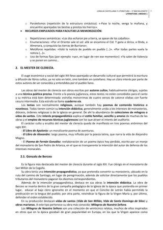 LENGUA CASTELLANA Y LITERATURA – 1º BACHILLERATO
LITERATURA: UNIDAD 1
7
o Paralelismos (repetición de la estructura sintáctica): «-Pase la noche, venga la mañana, y
encuentre aparejadas las bestias y prestos los hierros».
• RECURSOS EMPLEADOS PARA FACILITAR LA MEMORIZACIÓN:
o Repeticiones semánticas: «Los dos echaron pie a tierra, se apean de los caballos».
o Enumeraciones: «Por el Oriente sale el sol: allá se encamina el Cid. Y gana a Jérica, a Onda, a
Almenara, y conquista las tierras de Burriana».
o Metáforas repetidas: «Voló la noticia de pueblo en pueblo (…)». «Por todas partes vuela la
noticia (…)».
o Uso de formas fijas (por ejemplo: «ya», en lugar de «en ese momento»): «Ya salen de Valencia
y se ponen en camino…
2. EL MESTER DE CLERECÍA.
El auge económico y social del siglo XIII lleva aparejado un desarrollo cultural que permitirá la escritura
y difusión de libros cultos, ya no solo en latín, sino también en castellano. Hay un claro interés por parte de
estos autores de ser conocidos y entendidos por el pueblo llano.
Las obras del mester de clerecía son obras escritas por autores cultos, habitualmente clérigos, sujetas
a una técnica poética precisa. Frente a la poesía juglaresca, estos textos no están concebidos para el canto
y su métrica está bien determinada: estrofas monorrimas de cuatro versos de catorce sílabas con fuerte
cesura intermedia. Esta estrofa se llama cuaderna vía.
Los temas son normalmente religiosos, aunque también hay poemas de contenido histórico o
novelesco. Todas tienen común su intención didáctica, generalmente unida a los intereses de monasterios,
diócesis, órdenes religiosas o de la Iglesia en general. De ahí la abundancia de colecciones de milagros o
vidas de santos. Este interés propagandístico explica el estilo familiar, sencillo y ameno de muchas de las
obras y el empleo de recursos técnicos juglarescos con los que atraer el interés del auditorio.
El carácter culto y erudito del mester de clerecía queda de manifiesto en tres poemas anónimos del
siglo XIII:
- El Libro de Apolonio: un moralizante poema de aventuras.
- El Libro de Alexandre: largo poema, muy influido por la poesía latina, que narra la vida de Alejandro
Magno.
- El Poema de Fernán González: reelaboración de un poema épico hoy perdido, escrito por un monje
del monasterio de San Pedro de Arlanza, en el que es transparente la intención del autor de defensa de los
intereses monacales.
2.1. Gonzalo de Berceo
Es la figura más destacada del mester de clerecía durante el siglo XIII. Fue clérigo en el monasterio de
San Millán de la Cogolla.
Su obra tenía una intención propagandística, ya que pretendía convertir su monasterio, ubicado en la
ruta del camino de Santiago, en lugar de peregrinación, además de solicitar directamente que los pueblos
tributarios del monasterio pagaran los diezmos correspondientes.
Además de la intención propagandística, destaca en sus obras la intención didáctica. La obra de
Berceo se inserta dentro de la gran campaña pedagógica de la Iglesia de la época que pretendía en primer
lugar, educar al bajo clero ignorante en el momento en que el Concilio de Letrán había permitido la
predicación en la lengua del pueblo; por otra parte, reivindicar la figura de la Virgen María y, por último,
defender el orden establecido.
En su producción destacan vidas de santos (Vida de San Millán, Vida de Santo Domingo de Silos) y
obras marianas. A este tipo pertenece su obra más conocida: Milagros de Nuestra Señora.
Los Milagros de Nuestra Señora son una colección de veinticinco relatos, muchos de ellos inspirados
en otros que en la época gozaban de gran popularidad en Europa, en los que la Virgen aparece como
 