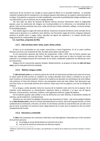 LENGUA CASTELLANA Y LITERATURA – 1º BACHILLERATO
LITERATURA: TEMA 2
8
intercesora de los humanos con arreglo al nuevo papel de María en la sociedad medieval. La sociedad
medieval completa (de los campesinos a los obispos) aparece dominado por los poderes sobrenaturales de
la Virgen. El propósito es preservar el orden establecido, invocando la posibilidad del milagro cotidiano y de
una vida entera o, por el contrario, de un castigo ejemplar.
Por otro lado, las obras de Gonzalo de Berceo ofrecen preciosa información sobre la religiosidad
popular, pues las colecciones de milagros son incomprensibles sin la referencia a la mentalidad de las
gentes. Estos escritos presentan dos caras: están escritos por la élite cultivada y reflejan, al mismo tiempo,
la mentalidad popular.
Esto explica algunos rasgos del estilo de Berceo: presencia constante de Berceo como narrador de los
relatos que lo aproxima a su auditorio; tono afectivo, con frecuentes rasgos de humor; lenguaje coloquial,
próximo al pueblo junto a rasgos cultos; abundan las figuras de repetición y la sintaxis sencilla para
asegurarse de ser comprendido por su público.
2.2. Juan Ruiz, arcipreste de Hita
2.2.1. Libro de buen amor: texto, autor, fecha y título.
El libro se ha conservado en tres copias manuscritas y varios fragmentos. En él su autor confiesa
llamarse Juan Ruiz y ser arcipreste de Hita. Se saben pocos datos más del autor.
En los manuscritos aparecen dos fechas de composición: 1330 y 1343. Esto ha hecho suponer que
hubo dos redacciones sucesivas del texto. También hay quien opina que la obra ha tenido una única
redacción y el complejo proceso de transmisión de los textos medievales explicarían las diferencias entre
los manuscritos.
Ninguno de los manuscritos aparece titulado. Modernamente, se propuso el título de Libro de buen
amor, que ha sido generalmente aceptado.
2.2.2. Métrica, lengua y estilo.
El Libro de buen amor es un extenso poema de más de mil setecientas estrofas (unos siete mil versos),
la mayor parte de ellas escritas en cuaderna vía, aunque abundan otros metros y estrofas en las que el
autor muestra su virtuosismo poético. Incluso en la cuaderna vía abundan los hemistiquios de ocho sílabas,
más próximos al ritmo del romance, frente a los preceptivos versos de siete sílabas. Esto demuestra que
Juan Ruiz tiene un consumado dominio de la métrica, mayor que el de los juglares y aun de los clérigos de
la época.
En su lengua y estilo abundan tanto los recursos de la tradición culta como los de la popular. De la
tradición culta destacamos un extraordinario repertorio léxico y sintáctico y un gran uso de figuras
literarias: enumeraciones, sinónimos, anáforas, interrogaciones retóricas, juegos de palabras.
De la tradición popular cabe señalar el uso de diminutivo con valor afectivo, el abundante empleo de
refranes, uso de modismos7
y exclamaciones.
Destacan por otra parte los diálogos frecuentes que dramatizan el relato. Hay mucha palabra hablada
en el Libro de buen amor y de ahí la sintaxis desordenada de la oración, típica del lenguaje familiar, el ritmo
cambiante de la entonación, el humor y el chiste. El aire festivo y burlón es característico de una obra en la
que la ironía, la parodia y la caricatura serán rasgos básicos de un autor que no expresa en ella una visión
complaciente del mundo.
2.2.3. Estructura y contenido
El Libro está compuesto de numerosos materiales muy heterogéneos, hilvanados por el hilo narrativo
de la primera persona:
a) Un prólogo en prosa donde declara la intención de la obra.
b) Una serie de aventuras amorosas con diversas mujeres
7 Modismo: Expresión fija, privativa de una lengua, cuyo significado no se deduce de las palabras que la forman. Ejemplo: a troche y
moche.
 