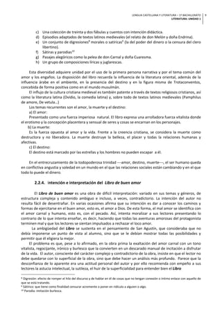 LENGUA CASTELLANA Y LITERATURA – 1º BACHILLERATO
LITERATURA: UNIDAD 1
9
c) Una colección de treinta y dos fábulas y cuentos con intención didáctica.
d) Episodios adaptados de textos latinos medievales (el relato de don Melón y doña Endrina).
e) Un conjunto de digresiones8
morales o satíricas9
(la del poder del dinero o la censura del clero
libertino).
f) Sátiras y parodias10
g) Pasajes alegóricos como la pelea de don Carnal y doña Cuaresma.
h) Un grupo de composiciones líricas y juglarescas.
Esta diversidad adquiere unidad por el uso de la primera persona narrativa y por el tema común del
amor y los engaños. La disposición del libro recuerda la influencia de la literatura oriental, además de la
influencia árabe en el ambiente, en la presencia del destino y en la figura misma de Trotaconventos,
concebida de forma positiva como en el mundo musulmán.
El influjo de la cultura cristiana medieval es también patente a través de textos religiosos cristianos, así
como la literatura latina (Ovidio, la comedia latina) y, sobre todo de textos latinos medievales (Pamphilus
de amore, De vetula…)
Los temas recurrentes son el amor, la muerte y el destino:
a) El amor:
Presentado como una fuerza imperiosa natural. El libro expresa una arrolladora fuerza vitalista donde
el erotismo y la concepción placentera y sensual de seres y cosas se encarnan en los personajes.
b) La muerte:
Es la fuerza opuesta al amor y la vida. Frente a la creencia cristiana, se considera la muerte como
destructora y no liberadora. La muerte destruye la belleza, el placer y todas la relaciones humanas y
afectivas.
c) El destino:
El destino está marcado por las estrellas y los hombres no pueden escapar a él.
En el entrecruzamiento de la todopoderosa trinidad ¾amor, destino, muerte¾, el ser humano queda
en conflictiva angustia y soledad en un mundo en el que las relaciones sociales están cambiando y en el que
todo lo puede el dinero.
2.2.4. Intención e interpretación del Libro de buen amor
El Libro de buen amor es una obra de difícil interpretación: variado en sus temas y géneros, de
estructura compleja y contenido ambiguo e incluso, a veces, contradictorio. La intención del autor no
resulta fácil de desentrañar. En varias ocasiones afirma que su intención es dar a conocer los caminos y
formas de ejercitarse en el buen amor, esto es, el amor a Dios. De esta forma, el mal amor se identifica con
el amor carnal y humano, esto es, con el pecado. Así, intenta moralizar a sus lectores presentando lo
contrario de lo que intenta enseñar, es decir, haciendo que todas las aventuras amorosas del protagonista
terminen mal y que los lectores se sientan impulsados a rechazar el loco amor.
La ambigüedad del Libro se sustenta en el pensamiento de San Agustín, que consideraba que no
debía imponerse un punto de vista al alumno, sino que se le debían mostrar todas las posibilidades y
permitir que él eligiera la mejor.
El problema es que, pese a lo afirmado, en la obra prima la exaltación del amor carnal con un tono
vitalista, regocijante, irónico y burlesco que la convierten en un descarado manual de incitación a disfrutar
de la vida. El autor, consciente del carácter complejo y contradictorio de la obra, insiste en que el lector no
debe quedarse con lo superficial de la obra, sino que debe hacer un análisis más profundo. Parece que la
desconfianza de lo aparente era una actitud personal del autor y por ello recomienda con empeño a sus
lectores la astucia intelectual, la sutileza, el huir de la superficialidad para entender bien el Libro
8 Digresión: efecto de romper el hilo del discurso y de hablar en él de cosas que no tengan conexión o íntimo enlace con aquello de
que se está tratando.
9 Sátírico: que tiene como finalidad censurar acremente o poner en ridículo a alguien o algo.
10 Parodia: imitación burlesca.
 