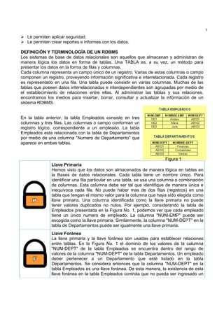 3
   Le permiten aplicar seguridad.
   Le permiten crear reportes e informes con los datos.

DEFINICIÓN Y TERMINOLOGÍA DE UN RDBMS
Los sistemas de base de datos relacionales son aquellos que almacenan y administran de
manera lógica los datos en forma de tablas. Una TABLA es, a su vez, un método para
presentar los datos en la forma de filas y columnas.
Cada columna representa un campo único de un registro. Varias de estas columnas o campo
componen un registro, proveyendo información significativa e interrelacionada. Cada registro
es representado en una fila. Una tabla puede consistir en varias columnas. Muchas de las
tablas que poseen datos interrelacionados e interdependientes son agrupadas por medio de
el establecimiento de relaciones entre ellas. Al administrar las tablas y sus relaciones,
encontramos los medios para insertar, borrar, consultar y actualizar la información de un
sistema RDBMS.


En la tabla anterior, la tabla Empleados consiste en tres
columnas y tres filas. Las columnas o campo conforman un
registro lógico, correspondiente a un empleado. La tabla
Empleados esta relacionada con la tabla de Departamentos
por medio de una columna "Numero de Departamento" que
aparece en ambas tablas.


                                                                         Figura 1
               Llave Primaria
               Hemos visto que los datos son almacenados de manera lógica en tablas en
               la Bases de datos relacionales. Cada tabla tiene un nombre único. Para
               identificar una fila particular en una tabla, se usa una columna o combinación
               de columnas. Esta columna debe ser tal que identifique de manera única e
               inequívoca cada fila. No puede haber mas de dos filas (registros) en una
               tabla que tengan el mismo valor para la columna que haya sido elegida como
               llave primaria. Una columna identificada como la llave primaria no puede
               tener valores duplicados no nulos. Por ejemplo, considerando la tabla de
               Empleados presentada en la Figura No. 1, podemos ver que cada empleado
               tiene un único numero de empleado. La columna "NUM-EMP" puede ser
               escogida como la llave primaria. Similarmente, la columna "NUM-DEPT" en la
               tabla de Departamentos puede ser igualmente una llave primaria.
               Llave Foránea
               La llave primaria y la llave foránea son usadas para establecer relaciones
               entre tablas. En la Figura No. 1 el dominio de los valores de la columna
               "NUM-DEPT" de la tabla Empleados se encuentra dentro del rango de
               valores de la columna "NUM-DEPT" de la tabla Departamentos. Un empleado
               deber pertenecer a un Departamento que esté listado en la tabla
               Departamentos. Se considera entonces que la columna "NUM-DEPT" en la
               tabla Empleados es una llave foránea. De esta manera, la existencia de esta
               llave foránea en la tabla Empleados controla que no pueda ser ingresado un
 
