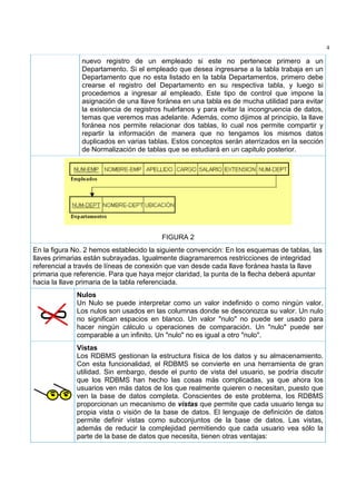 4

               nuevo registro de un empleado si este no pertenece primero a un
               Departamento. Si el empleado que desea ingresarse a la tabla trabaja en un
               Departamento que no esta listado en la tabla Departamentos, primero debe
               crearse el registro del Departamento en su respectiva tabla, y luego si
               procedemos a ingresar al empleado. Este tipo de control que impone la
               asignación de una llave foránea en una tabla es de mucha utilidad para evitar
               la existencia de registros huérfanos y para evitar la incongruencia de datos,
               temas que veremos mas adelante. Además, como dijimos al principio, la llave
               foránea nos permite relacionar dos tablas, lo cual nos permite compartir y
               repartir la información de manera que no tengamos los mismos datos
               duplicados en varias tablas. Estos conceptos serán aterrizados en la sección
               de Normalización de tablas que se estudiará en un capitulo posterior.




                                         FIGURA 2
En la figura No. 2 hemos establecido la siguiente convención: En los esquemas de tablas, las
llaves primarias están subrayadas. Igualmente diagramaremos restricciones de integridad
referencial a través de líneas de conexión que van desde cada llave foránea hasta la llave
primaria que referencie. Para que haya mejor claridad, la punta de la flecha deberá apuntar
hacia la llave primaria de la tabla referenciada.
             Nulos
             Un Nulo se puede interpretar como un valor indefinido o como ningún valor.
             Los nulos son usados en las columnas donde se desconozca su valor. Un nulo
             no significan espacios en blanco. Un valor "nulo" no puede ser usado para
             hacer ningún cálculo u operaciones de comparación. Un "nulo" puede ser
             comparable a un infinito. Un "nulo" no es igual a otro "nulo".
             Vistas
             Los RDBMS gestionan la estructura física de los datos y su almacenamiento.
             Con esta funcionalidad, el RDBMS se convierte en una herramienta de gran
             utilidad. Sin embargo, desde el punto de vista del usuario, se podría discutir
             que los RDBMS han hecho las cosas más complicadas, ya que ahora los
             usuarios ven más datos de los que realmente quieren o necesitan, puesto que
             ven la base de datos completa. Conscientes de este problema, los RDBMS
             proporcionan un mecanismo de vistas que permite que cada usuario tenga su
             propia vista o visión de la base de datos. El lenguaje de definición de datos
             permite definir vistas como subconjuntos de la base de datos. Las vistas,
             además de reducir la complejidad permitiendo que cada usuario vea sólo la
             parte de la base de datos que necesita, tienen otras ventajas:
 