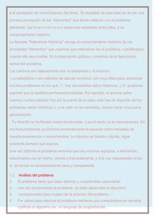 a la aportación de conocimientos del tema . El resultado de esta fase ha de ser una
primera percepción de los "elementos" que tienen relación con el problema
planteado, las h-i-p-o-t-é-t-i-c-a-s relaciones existentes entre ellos, y su
comportamiento histórico.
La llamada "Referencia Histórica" recoge el comportamiento histórico de los
principales "elementos" que creemos que intervienen en el problema, cuantificados
cuando ello sea posible. Es la plasmación gráfica y numérica de la descripción
verbal del problema.
Los caminos son básicamente dos: la estadística y la intuición.
- La estadística o los métodos de cálculo numérico, son muy útiles para solucionar
muchos problemas en los que: 1.- hay abundantes datos históricos, y 2.- podemos
suponer que la realidad permanecerá estable. Por ejemplo, si quieres saber
cuantos coches pasarán hoy por la puerta de tu casa, sólo has de disponer de los
suficientes datos históricos y, si la calle no ha cambiado, podrás hacer una buena
aproximación.
- Tu intuición te ha llevado hasta donde estás, y por lo tanto no la menosprecies. En
muchos problemas ya intuimos acertadamente la solución como resultado de
nuestra experiencia o conocimientos. La intuición es barata y rápida, sigue
usándola siempre que puedas.
Una vez definido el problema veremos que hay muchos aspectos, o elementos,
relacionados con el mismo, directa o indirectamente, y a la vez relacionados entre
sí, de forma no necesariamente clara y transparente.
1.2. Análisis del problema
2. El problema tiene que estar definido y comprendido claramente,
3. una vez comprendido el problema se debe desarrollar el algoritmo
4. –procedimiento paso a paso de la solución del problema —
5. Por ultimo para resolver el problema mediante una computadora se necesita
codificar el algoritmo en un lenguaje de programación,
 