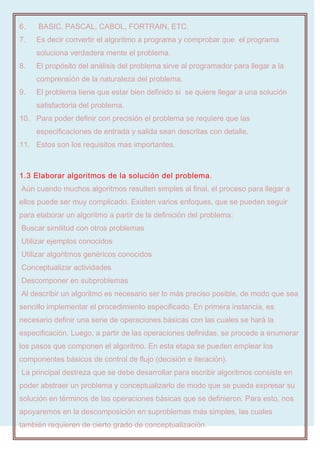 6. BASIC, PASCAL, CABOL, FORTRAIN, ETC.
7. Es decir convertir el algoritmo a programa y comprobar que el programa
soluciona verdadera mente el problema.
8. El propósito del análisis del problema sirve al programador para llegar a la
comprensión de la naturaleza del problema.
9. El problema tiene que estar bien definido si se quiere llegar a una solución
satisfactoria del problema.
10. Para poder definir con precisión el problema se requiere que las
especificaciones de entrada y salida sean descritas con detalle.
11. Estos son los requisitos mas importantes.
1.3 Elaborar algoritmos de la solución del problema.
Aún cuando muchos algoritmos resulten simples al final, el proceso para llegar a
ellos puede ser muy complicado. Existen varios enfoques, que se pueden seguir
para elaborar un algoritmo a partir de la definición del problema:
Buscar similitud con otros problemas
Utilizar ejemplos conocidos
Utilizar algoritmos genéricos conocidos
Conceptualizar actividades
Descomponer en subproblemas
Al describir un algoritmo es necesario ser lo más preciso posible, de modo que sea
sencillo implementar el procedimiento especificado. En primera instancia, es
necesario definir una serie de operaciones básicas con las cuales se hará la
especificación. Luego, a partir de las operaciones definidas, se procede a enumerar
los pasos que componen el algoritmo. En esta etapa se pueden emplear los
componentes básicos de control de flujo (decisión e iteración).
La principal destreza que se debe desarrollar para escribir algoritmos consiste en
poder abstraer un problema y conceptualizarlo de modo que se pueda expresar su
solución en términos de las operaciones básicas que se definieron. Para esto, nos
apoyaremos en la descomposición en suproblemas más simples, las cuales
también requieren de cierto grado de conceptualización.
 