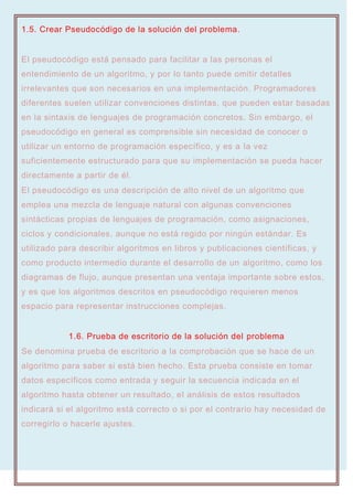 1.5. Crear Pseudocódigo de la solución del problema.
El pseudocódigo está pensado para facilitar a las personas el
entendimiento de un algoritmo, y por lo tanto puede omitir detalles
irrelevantes que son necesarios en una implementación. Programadores
diferentes suelen utilizar convenciones distintas, que pueden estar basadas
en la sintaxis de lenguajes de programación concretos. Sin embargo, el
pseudocódigo en general es comprensible sin necesidad de conocer o
utilizar un entorno de programación específico, y es a la vez
suficientemente estructurado para que su implementación se pueda hacer
directamente a partir de él.
El pseudocódigo es una descripción de alto nivel de un algoritmo que
emplea una mezcla de lenguaje natural con algunas convenciones
sintácticas propias de lenguajes de programación, como asignaciones,
ciclos y condicionales, aunque no está regido por ningún estándar. Es
utilizado para describir algoritmos en libros y publicaciones científicas, y
como producto intermedio durante el desarrollo de un algoritmo, como los
diagramas de flujo, aunque presentan una ventaja importante sobre estos,
y es que los algoritmos descritos en pseudocódigo requieren menos
espacio para representar instrucciones complejas.
1.6. Prueba de escritorio de la solución del problema
Se denomina prueba de escritorio a la comprobación que se hace de un
algoritmo para saber si está bien hecho. Esta prueba consiste en tomar
datos específicos como entrada y seguir la secuencia indicada en el
algoritmo hasta obtener un resultado, el análisis de estos resultados
indicará si el algoritmo está correcto o si por el contrario hay necesidad de
corregirlo o hacerle ajustes.
 