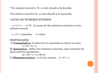 * Un número natural a >b si está situado a la derecha.
•Un número natural a<b si está situado a la izquierda.
4.SUMA DE NÚMEROS ENTEROS:
a + b = c c € N La suma de dos números naturales es otro
número natural.
a y b = sumandos

c= suma

PROPIEDADES:
A) Conmutativa: el orden de los sumandos no altera la suma.
a+b= b+a
B) Asociativa: dados tres números naturales, para sumarlos da
igual cómo los agrupemos.
(a + b) + c = a +(b+c)
C) Elemento neutro: es el cero, porque a + 0 = a

 
