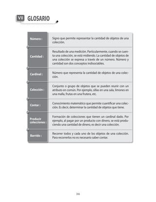 36
GlosarioVII
Signo que permite representar la cantidad de objetos de una
colección.
Resultado de una medición. Particularmente, cuando se cuen-
ta una colección, se está midiendo. La cantidad de objetos de
una colección se expresa a través de un número. Número y
cantidad son dos conceptos indisociables.
Número que representa la cantidad de objetos de una colec-
ción.
Conjunto o grupo de objetos que se pueden reunir con un
atributo en común. Por ejemplo, sillas en una sala, limones en
una malla, frutas en una frutera, etc.
Conocimiento matemático que permite cuantificar una colec-
ción. Es decir, determinar la cantidad de objetos que tiene.
Formación de colecciones que tienen un cardinal dado. Por
ejemplo, al pagar por un producto con dinero, se está produ-
ciendo una cantidad de dinero, es decir una colección.
Recorrer todos y cada uno de los objetos de una colección.
Para recorrerlos no es necesario saber contar.
Número :
Cantidad :
Cardinal :
Colección :
Contar :
Producir
colecciones :
Barrido :
 