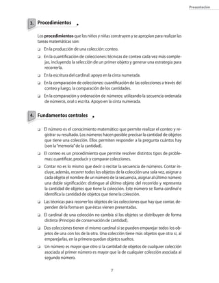 Procedimientos
Los procedimientos que los niños y niñas construyen y se apropian para realizar las
tareas matemáticas son:
o	 En la producción de una colección: conteo.
o	 En la cuantificación de colecciones: técnicas de conteo cada vez más comple-
jas, incluyendo la selección de un primer objeto y generar una estrategia para
recorrerla.
o	 En la escritura del cardinal: apoyo en la cinta numerada.
o	 En la comparación de colecciones: cuantificación de las colecciones a través del
conteo y luego, la comparación de los cantidades.
o	 En la comparación y ordenación de números: utilizando la secuencia ordenada
de números, oral o escrita. Apoyo en la cinta numerada.
	 Fundamentos centrales
o	 El número es el conocimiento matemático que permite realizar el conteo y re-
gistrar su resultado. Los números hacen posible precisar la cantidad de objetos
que tiene una colección. Ellos permiten responder a la pregunta cuántos hay
(son la“memoria”de la cantidad).
o	 El conteo es un procedimiento que permite resolver distintos tipos de proble-
mas: cuantificar, producir y comparar colecciones.
o	 Contar no es lo mismo que decir o recitar la secuencia de números. Contar in-
cluye, además, recorrer todos los objetos de la colección una sola vez, asignar a
cada objeto el nombre de un número de la secuencia, asignar al último número
una doble significación: distingue al último objeto del recorrido y representa
la cantidad de objetos que tiene la colección. Este número se llama cardinal e
identifica la cantidad de objetos que tiene la colección.
o	 Las técnicas para recorrer los objetos de las colecciones que hay que contar, de-
penden de la forma en que éstas vienen presentadas.
o	 El cardinal de una colección no cambia si los objetos se distribuyen de forma
distinta (Principio de conservación de cantidad).
o	 Dos colecciones tienen el mismo cardinal si se pueden emparejar todos los ob-
jetos de una con los de la otra. Una colección tiene más objetos que otra si, al
emparejarlas, en la primera quedan objetos sueltos.
o		Un número es mayor que otro si la cantidad de objetos de cualquier colección
asociada al primer número es mayor que la de cualquier colección asociada al
segundo número.
3.
4.
Presentación
 