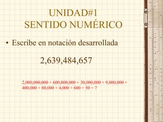 UNIDAD#1
SENTIDO NUMÉRICO
• Escribe en notación desarrollada
2,639,484,657
2,000,000,000 + 600,000,000 + 30,000,000 + 9,000,000 +
400,000 + 80,000 + 4,000 + 600 + 50 + 7
 