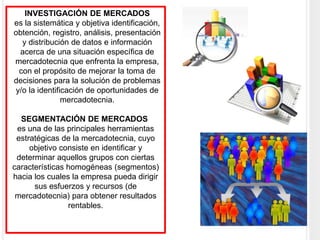 INVESTIGACIÓN DE MERCADOS
es la sistemática y objetiva identificación,
obtención, registro, análisis, presentación
y distribución de datos e información
acerca de una situación específica de
mercadotecnia que enfrenta la empresa,
con el propósito de mejorar la toma de
decisiones para la solución de problemas
y/o la identificación de oportunidades de
mercadotecnia.
SEGMENTACIÓN DE MERCADOS
es una de las principales herramientas
estratégicas de la mercadotecnia, cuyo
objetivo consiste en identificar y
determinar aquellos grupos con ciertas
características homogéneas (segmentos)
hacia los cuales la empresa pueda dirigir
sus esfuerzos y recursos (de
mercadotecnia) para obtener resultados
rentables.
 