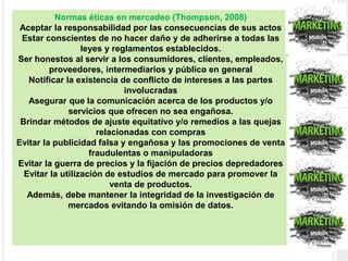 Normas éticas en mercadeo (Thompson, 2008)
Aceptar la responsabilidad por las consecuencias de sus actos
Estar conscientes de no hacer daño y de adherirse a todas las
leyes y reglamentos establecidos.
Ser honestos al servir a los consumidores, clientes, empleados,
proveedores, intermediarios y público en general
Notificar la existencia de conflicto de intereses a las partes
involucradas
Asegurar que la comunicación acerca de los productos y/o
servicios que ofrecen no sea engañosa.
Brindar métodos de ajuste equitativo y/o remedios a las quejas
relacionadas con compras
Evitar la publicidad falsa y engañosa y las promociones de venta
fraudulentas o manipuladoras
Evitar la guerra de precios y la fijación de precios depredadores
Evitar la utilización de estudios de mercado para promover la
venta de productos.
Además, debe mantener la integridad de la investigación de
mercados evitando la omisión de datos.
 