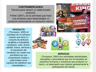 SERVICIO
(Thompson, 2005) son actividades identificables,
intangibles y perecederas que son el resultado de
esfuerzos humanos o mecánicos que producen un
hecho, un desempeño que implican generalmente la
participación del cliente.
CONTRAMERCADEO.
Técnica para reducir un determinado
producto.
Fisher (2007), es la actividad que hace
una empresa para desprestigiar un
producto produciendo un consumo menor.
PRODUCTO
(Thompson, 2005) el
resultado de un esfuerzo
creador que tiene un
conjunto de atributos
tangibles e intangibles
(empaque, color, precio,
calidad, marca, servicios y
la reputación del
vendedor) los cuales son
percibidos por sus
compradores (reales y
potenciales) como
capaces de satisfacer sus
necesidades o
 