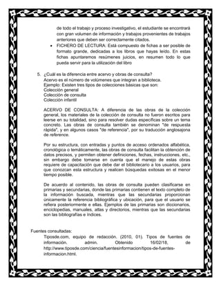 de todo el trabajo y proceso investigativo, el estudiante se encontrará
con gran volumen de información y trabajos provenientes de trabajos
anteriores que deben ser correctamente citados.
 FICHERO DE LECTURA: Está compuesto de fichas a ser posible de
formato grande, dedicadas a los libros que hayas leído. En estas
fichas apuntaremos resúmenes juicios, en resumen todo lo que
pueda servir para la utilización del libro
5. ¿Cuál es la diferencia entre acervo y obras de consulta?
Acervo es el número de volúmenes que integran a biblioteca.
Ejemplo: Existen tres tipos de colecciones básicas que son:
Colección general
Colección de consulta
Colección infantil
ACERVO DE CONSULTA: A diferencia de las obras de la colección
general, los materiales de la colección de consulta no fueron escritos para
leerse en su totalidad, sino para resolver dudas específicas sobre un tema
concreto. Las obras de consulta también se denominan "de respuesta
rápida", y en algunos casos "de referencia", por su traducción anglosajona
de reference.
Por su estructura, con entradas y puntos de acceso ordenados alfabética,
cronológica o temáticamente, las obras de consulta facilitan la obtención de
datos precisos, y permiten obtener definiciones, fechas, instrucciones, etc.,
sin embargo debe tomarse en cuenta que el manejo de estas obras
requiere de capacitación que debe dar el bibliotecario a los usuarios, para
que conozcan esta estructura y realicen búsquedas exitosas en el menor
tiempo posible.
De acuerdo al contenido, las obras de consulta pueden clasificarse en
primarias y secundarias, donde las primarias contienen el texto completo de
la información buscada, mientras que las secundarias proporcionan
únicamente la referencia bibliográfica y ubicación, para que el usuario se
refiera posteriormente e ellas. Ejemplos de las primarias son diccionarios,
enciclopedias, manuales, atlas y directorios, mientras que las secundarias
son las bibliografías e índices.
Fuentes consultadas:
Tiposde.com, equipo de redacción. (2010, 01). Tipos de fuentes de
información. admin. Obtenido 16/02/18, de
http://www.tiposde.com/ciencia/fuentesinformacion/tipos-de-fuentes-
informacion.html.
 