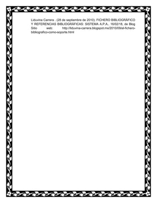 Liduvina Carrera . (28 de septiembre de 2010). FICHERO BIBLIOGRÁFICO
Y REFERENCIAS BIBLIOGRÁFICAS: SISTEMA A.P.A.. 16/02/18, de Blog
Sitio web: http://liduvina-carrera.blogspot.mx/2010/09/el-fichero-
bibliografico-como-soporte.html
 