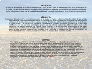METRÓPOLI
Se basa en la intensidad de la relación interpersonal y física, surge a partir de las modificaciones en la accesibilidad de
 la ciudad y en los sistemas internos de transporte lo cual facilita la aglomeración generando fuertes transformaciones
 de las relaciones sociales; con la evolución tecnológica la metrópoli puede llegar a tener el carácter de megalópoli


                                                     MEGALÓPOLI
la aparición del automóvil ”... permite la expansión de la ciudad en muchos suburbios, lejos del bullicio de los centros
     metropolitanos, los suburbios megalopolitanos se convierten en espacios de escasa sociabilidad, de desconfianza
     y de ausencia de integración social en espacios locales. El teléfono y la televisión son las formas de contacto con
     el mundo externo. Las megalópolis, padecerán posteriormente, procesos de ruptura socioterritorial a partir de la
     modificación de los patrones tecnológicos propios de las esferas productivas...”(Sassen afirma que en la
     megalópoli, se pueden presentar tres nuevas formas urbanas: a) la concentración de empresas en las áreas
     tradicionales, b) la formación de nodos de desarrollo comercial y de oficinas en la región urbana que pueden
     surgir de tres maneras (ciudades eje; ciudades orilla; exópolos y complejos de oficinas suburbanas); c)
     marginalidad de áreas y sectores, que no se insertarán en la lógica de la economía mundial.




                                                       METÁPOLI
  •    Una implica generalmente una sola cuenca de empleo, de habitat y de actividades. Los espacios que
       componen la metápoli son profundamente heterogéneos y no necesariamente contiguos. Una metápoli
       comprende por lo menos unos centenares de miles de habitantes “El modo de operación de la metápoli
       (discontinuidad/interacción) sólo puede ser posible gracias al desarrollo de las tecnologías. Para Asher, la
       metápoli “...tendrá dos efectos importantes que surgen de la aplicación de las nuevas tecnologías: a) el
       efecto tunel (la relativa facilidad de comunicar espacios distintos, no garantiza que los espacios geográficos
       intermedios sean integrados) y b) el efecto red (articulación entre lugares nodales) que se basa en
       relaciones sociales diferentes entre nodos sociales, sobre la base de una renovación de las posibilidades de
       interacción a partir del desarrollo de tecnologías interactivas múltiples... de este discurso futurista, se
       desprende una idea muy sugestiva que es la hegemonía de las leyes cibernéticas sobre las leyes
       geográficas en las relaciones espaciales” (Cf. Hiernaux, 1996:6).
 