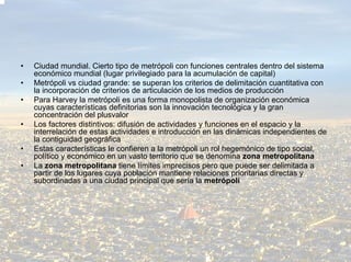 •   Ciudad mundial. Cierto tipo de metrópoli con funciones centrales dentro del sistema
    económico mundial (lugar privilegiado para la acumulación de capital)
•   Metrópoli vs ciudad grande: se superan los criterios de delimitación cuantitativa con
    la incorporación de criterios de articulación de los medios de producción
•   Para Harvey la metrópoli es una forma monopolista de organización económica
    cuyas características definitorias son la innovación tecnológica y la gran
    concentración del plusvalor
•   Los factores distintivos: difusión de actividades y funciones en el espacio y la
    interrelación de estas actividades e introducción en las dinámicas independientes de
    la contiguidad geográfica
•   Estas características le confieren a la metrópoli un rol hegemónico de tipo social,
    político y económico en un vasto territorio que se denomina zona metropolitana
•   La zona metropolitana tiene límites imprecisos pero que puede ser delimitada a
    partir de los lugares cuya población mantiene relaciones prioritarias directas y
    subordinadas a una ciudad principal que sería la metrópoli
 