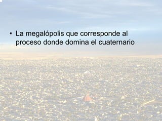 • La megalópolis que corresponde al
  proceso donde domina el cuaternario
 