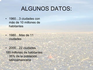 ALGUNOS DATOS:
• 1960…3 ciudades con
  más de 10 millones de
  habitantes

• 1980…Más de 11
  ciudades

• 2000…22 ciudades
189 millones de habitantes
  35% de la población
  latinoamericana
 