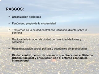 RASGOS:
  Urbanización acelerada

  Fenómeno propio de la modernidad

  Trastornos en la ciudad central con influencia directa sobre la
  periferia

  Ruptura de la imagen de ciudad como unidad de forma y
  contenido

  Reestructuración social, política y económica sin precedentes

  Ciudad central, centro de comando que direcciona el Sistema
  Urbano Nacional y articulación con el entorno económico
  internacional
 