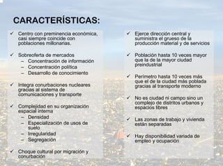 CARACTERÍSTICAS:
Centro con preminencia económica,   Ejerce dirección central y
casi siempre coincide con           suministra el grueso de la
poblaciones millonarias.            producción material y de servicios

Sobreoferta de mercados             Población hasta 10 veces mayor
 – Concentración de información     que la de la mayor ciudad
 – Concentración política           preindustrial
 – Desarrollo de conocimiento
                                    Perímetro hasta 10 veces más
                                    que el de la ciudad más poblada
Integra conurbaciones nucleares     gracias al transporte moderno
gracias al sistema de
comunicaciones y transporte
                                    No es ciudad ni campo sino un
                                    complejo de distritos urbanos y
Complejidad en su organización      espacios libres
espacial interna
 – Densidad                         Las zonas de trabajo y vivienda
 – Especialización de usos de       están separadas
    suelo
 – Irregularidad                    Hay disponibilidad variada de
 – Segregación                      empleo y ocupación

Choque cultural por migración y
conurbación
 