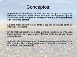 Conceptos:
•   Representa el crecimiento de una gran ciudad que va integrando
    territorios contiguos hasta formar una zona metropolitana que se
    caracteriza por la integración directa y continua de su población
    con la ciudad central.

•   La zona metropolitana incluye tanto el espacio construido como los
    intersticios naturales.

•   En la metropolización, la ciudad principal extiende su influencia
    hasta abarcar una vasta región integrada tanto por zonas rurales
    como urbanas.

•   Al interior de esta región encontramos aglomeraciones urbanas de
    diferente densidad subordinadas a un centro rector único que es la
    ciudad principal (metrópoli)
 