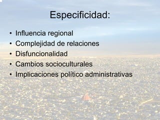 Especificidad:
•   Influencia regional
•   Complejidad de relaciones
•   Disfuncionalidad
•   Cambios socioculturales
•   Implicaciones político administrativas
 