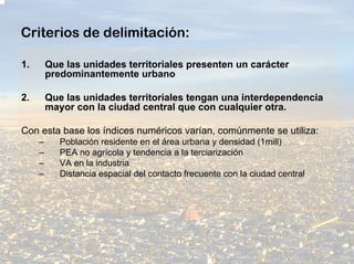 Criterios de delimitación:

1.       Que las unidades territoriales presenten un carácter
         predominantemente urbano

2.       Que las unidades territoriales tengan una interdependencia
         mayor con la ciudad central que con cualquier otra.

Con esta base los índices numéricos varían, comúnmente se utiliza:
     –      Población residente en el área urbana y densidad (1mill)
     –      PEA no agrícola y tendencia a la terciarización
     –      VA en la industria
     –      Distancia espacial del contacto frecuente con la ciudad central
 