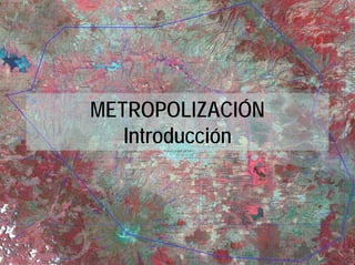 METROPOLIZACIÓN
   Introducción
 