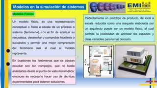 Modelos Físicos
Modelos en la simulación de sistemas
En ocasiones los fenómenos que se desean
estudiar son tan complejos, que no basta
analizarlos desde el punto de vista matemático;
entonces es necesario hacer uso de técnicas
experimentales para obtener soluciones.
Un modelo físico, es una representación
conceptual o física a escala de un proceso o
sistema (fenómeno), con el fin de analizar su
naturaleza, desarrollar o comprobar hipótesis o
supuestos y permitir una mejor comprensión
del fenómeno real al cual el modelo
representa.
Perfectamente un prototipo de producto, de local a
escala reducida como una maqueta elaborada por
un arquitecto puede ser un modelo físico, el cual
permite la posibilidad de apreciar los espacios y
otras variables para tomar decisión.
 