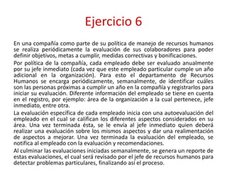 Ejercicio 6
En una compañía como parte de su política de manejo de recursos humanos
se realiza periódicamente la evaluación de sus colaboradores para poder
definir objetivos, metas a cumplir, medidas correctivas y bonificaciones.
Por política de la compañía, cada empleado debe ser evaluado anualmente
por su jefe inmediato (cada vez que este empleado particular cumple un año
adicional en la organización). Para esto el departamento de Recursos
Humanos se encarga periódicamente, semanalmente, de identificar cuáles
son las personas próximas a cumplir un año en la compañía y registrarlos para
iniciar su evaluación. Diferente información del empleado se tiene en cuenta
en el registro, por ejemplo: área de la organización a la cual pertenece, jefe
inmediato, entre otra.
La evaluación específica de cada empleado inicia con una autoevaluación del
empleado en el cual se califican los diferentes aspectos considerados en su
área. Una vez terminada ésta, se le envía al jefe inmediato quien deberá
realizar una evaluación sobre los mismos aspectos y dar una realimentación
de aspectos a mejorar. Una vez terminada la evaluación del empleado, se
notifica al empleado con la evaluación y recomendaciones.
Al culminar las evaluaciones iniciadas semanalmente, se genera un reporte de
estas evaluaciones, el cual será revisado por el jefe de recursos humanos para
detectar problemas particulares, finalizando así el proceso.
 