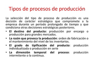 Tipos de procesos de producción
La selección del tipo de proceso de producción es una
decisión de carácter estratégico que compromete a la
empresa durante un período prolongado de tiempo y que
condiciona otras decisiones estratégicas posteriores.
• El destino del producto: producción por encargo o
producción para grandes mercados.
• La razón que provoca la producción: orden de fabricación o
el mantenimiento del nivel de los inventarios.
• El grado de tipificación del producto: producción
individualizada o producción en serie
• La dimensión temporal del proceso: producción
intermitente o la continua.
 