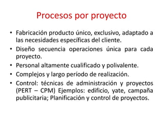 Procesos por proyecto
• Fabricación producto único, exclusivo, adaptado a
las necesidades específicas del cliente.
• Diseño secuencia operaciones única para cada
proyecto.
• Personal altamente cualificado y polivalente.
• Complejos y largo período de realización.
• Control: técnicas de administración y proyectos
(PERT – CPM) Ejemplos: edificio, yate, campaña
publicitaria; Planificación y control de proyectos.
 