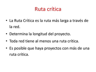Ruta crítica
• La Ruta Crítica es la ruta más larga a través de
la red.
• Determina la longitud del proyecto.
• Toda red tiene al menos una ruta crítica.
• Es posible que haya proyectos con más de una
ruta crítica.
 