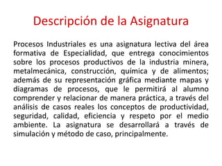 Descripción de la Asignatura
Procesos Industriales es una asignatura lectiva del área
formativa de Especialidad, que entrega conocimientos
sobre los procesos productivos de la industria minera,
metalmecánica, construcción, química y de alimentos;
además de su representación gráfica mediante mapas y
diagramas de procesos, que le permitirá al alumno
comprender y relacionar de manera práctica, a través del
análisis de casos reales los conceptos de productividad,
seguridad, calidad, eficiencia y respeto por el medio
ambiente. La asignatura se desarrollará a través de
simulación y método de caso, principalmente.
 