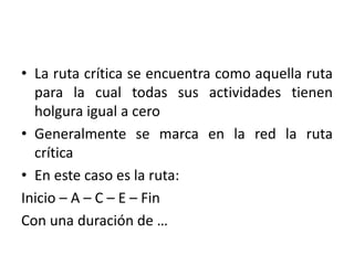 • La ruta crítica se encuentra como aquella ruta
para la cual todas sus actividades tienen
holgura igual a cero
• Generalmente se marca en la red la ruta
crítica
• En este caso es la ruta:
Inicio – A – C – E – Fin
Con una duración de …
 