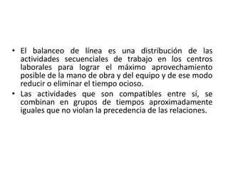 • El balanceo de línea es una distribución de las
actividades secuenciales de trabajo en los centros
laborales para lograr el máximo aprovechamiento
posible de la mano de obra y del equipo y de ese modo
reducir o eliminar el tiempo ocioso.
• Las actividades que son compatibles entre sí, se
combinan en grupos de tiempos aproximadamente
iguales que no violan la precedencia de las relaciones.
 