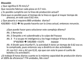 Discusión
¿ Que significa 0.70 min/u?
Que necesito fabricar cada pieza en 0.7 min.
¿ Es posible cumplirlo con la línea de producción actual?
Claro que es posible pues el tiempo de la línea es igual al mayor tiempo de
proceso, en este caso 0.62 min.
¿ Que pasaría si requiero 800 unidades diarias?
420/800 = 0.52  No puedo hacerlo con la Línea actual, entonces renuncio.
¿Que puedo hacer para solucionar este complejo dilema?
Alt. 1 Renuncio
Alt. 2 Despido a mi subordinado y lo culpo del fracaso
Alt. 3 Y si ocupo mi inteligencia y los hago trabajar 9 horas diarias.
9*60/800  540/800 = 0.675 Jejejeje
Alt. 4 Dividir para triunfar!!!, la actividad A tiene un tiempo de 0.62 eso es
lo complicado, pues entonces voy a dividirla en dos actividades
A1 con 0,3 min y A2 con 0,32, ojo que con esto le pase el cuello de
botella a la actividad E.
¿Si trabajo 8 horas diarias cuanto es la máxima capacidad de producción diaria
al 100% de eficiencia? 774 unidades, Me cree?
 