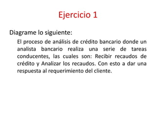 Ejercicio 1
Diagrame lo siguiente:
El proceso de análisis de crédito bancario donde un
analista bancario realiza una serie de tareas
conducentes, las cuales son: Recibir recaudos de
crédito y Analizar los recaudos. Con esto a dar una
respuesta al requerimiento del cliente.
 