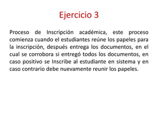 Ejercicio 3
Proceso de Inscripción académica, este proceso
comienza cuando el estudiantes reúne los papeles para
la inscripción, después entrega los documentos, en el
cual se corrobora si entregó todos los documentos, en
caso positivo se Inscribe al estudiante en sistema y en
caso contrario debe nuevamente reunir los papeles.
 