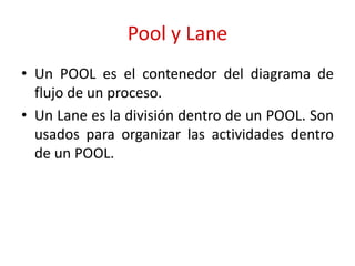 Pool y Lane
• Un POOL es el contenedor del diagrama de
flujo de un proceso.
• Un Lane es la división dentro de un POOL. Son
usados para organizar las actividades dentro
de un POOL.
 