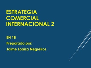 ESTRATEGIA
COMERCIAL
INTERNACIONAL 2
EN 18
Preparado por:
Jaime Loaiza Negreiros
 