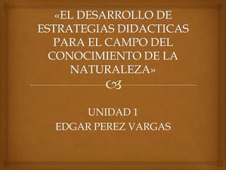 «EL DESARROLLO DE ESTRATEGIAS DIDACTICAS PARA EL CAMPO DEL CONOCIMIENTO DE LA NATURALEZA» UNIDAD 1 EDGAR PEREZ VARGAS 